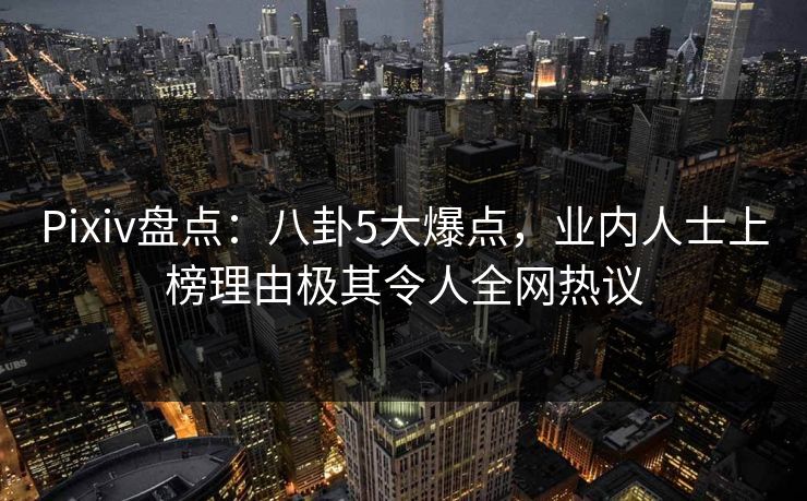 Pixiv盘点：八卦5大爆点，业内人士上榜理由极其令人全网热议
