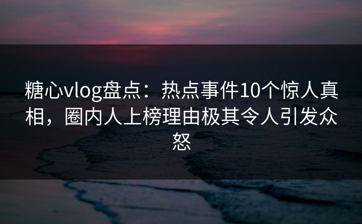 糖心vlog盘点：热点事件10个惊人真相，圈内人上榜理由极其令人引发众怒
