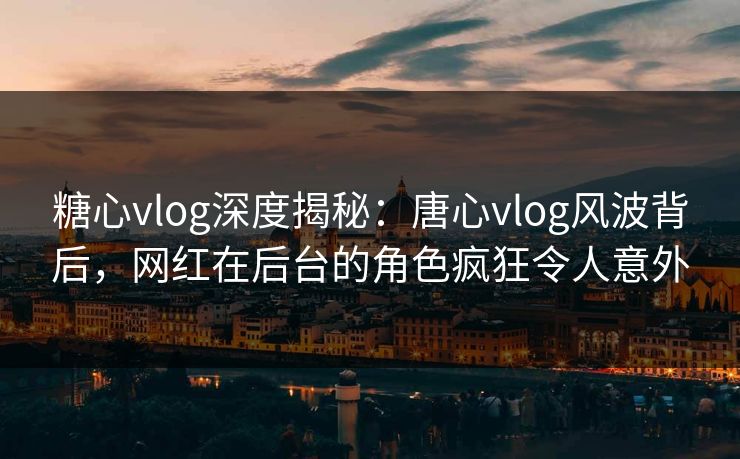 糖心vlog深度揭秘：唐心vlog风波背后，网红在后台的角色疯狂令人意外