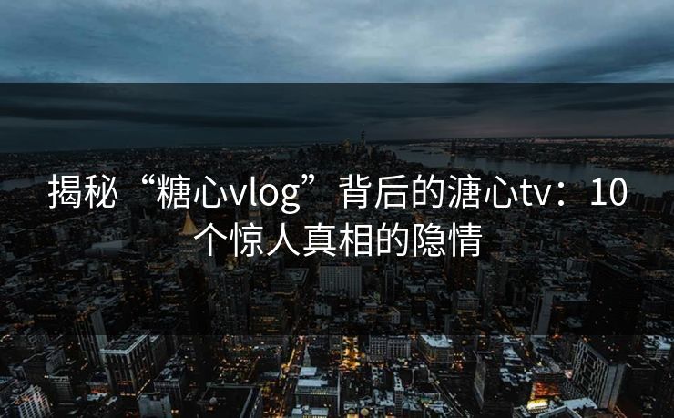 揭秘“糖心vlog”背后的溏心tv：10个惊人真相的隐情