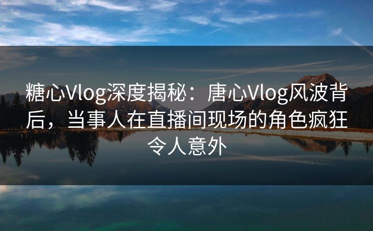 糖心Vlog深度揭秘：唐心Vlog风波背后，当事人在直播间现场的角色疯狂令人意外