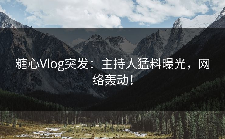 糖心Vlog突发：主持人猛料曝光，网络轰动！