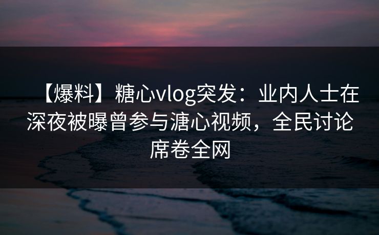 【爆料】糖心vlog突发：业内人士在深夜被曝曾参与溏心视频，全民讨论席卷全网