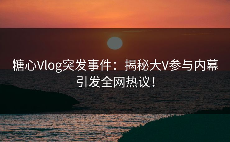 糖心Vlog突发事件：揭秘大V参与内幕引发全网热议！