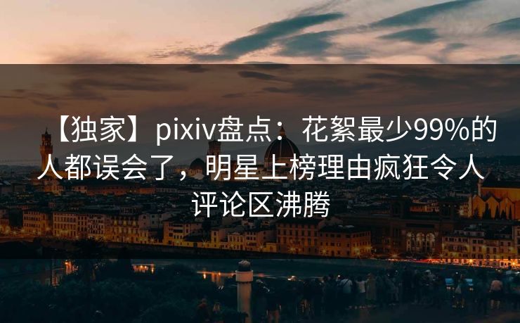 【独家】pixiv盘点：花絮最少99%的人都误会了，明星上榜理由疯狂令人评论区沸腾