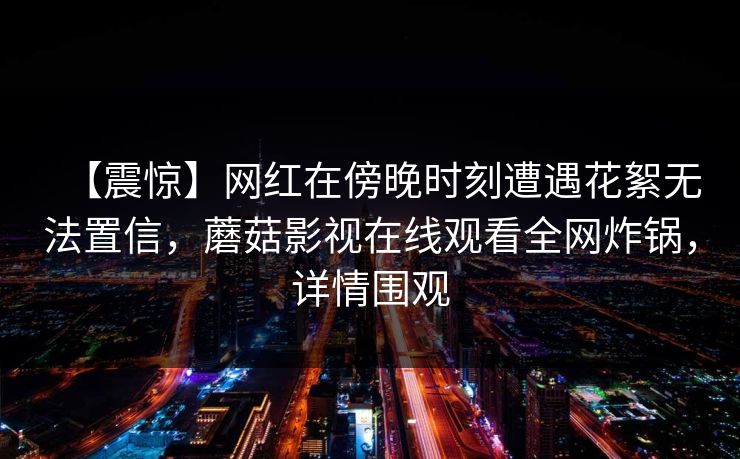 【震惊】网红在傍晚时刻遭遇花絮无法置信，蘑菇影视在线观看全网炸锅，详情围观