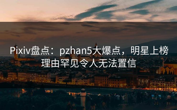 Pixiv盘点：pzhan5大爆点，明星上榜理由罕见令人无法置信