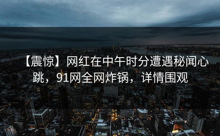 【震惊】网红在中午时分遭遇秘闻心跳，91网全网炸锅，详情围观