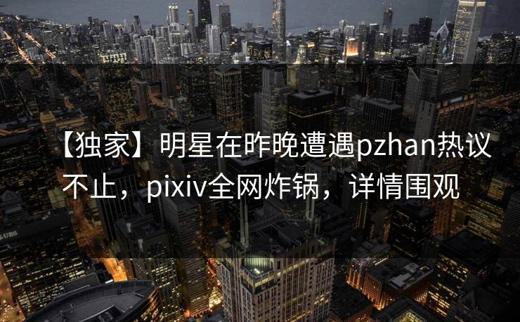 【独家】明星在昨晚遭遇pzhan热议不止，pixiv全网炸锅，详情围观