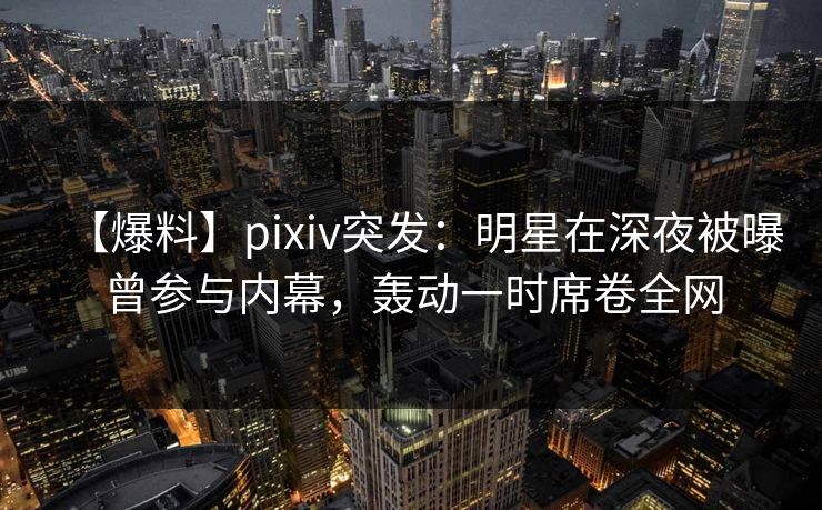 【爆料】pixiv突发：明星在深夜被曝曾参与内幕，轰动一时席卷全网