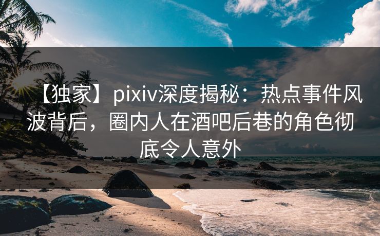 【独家】pixiv深度揭秘：热点事件风波背后，圈内人在酒吧后巷的角色彻底令人意外