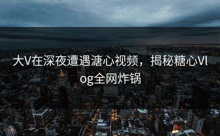 大V在深夜遭遇溏心视频，揭秘糖心Vlog全网炸锅
