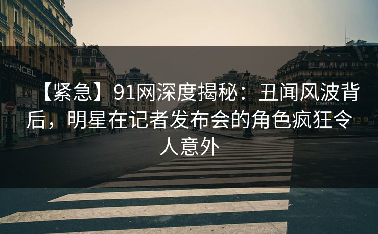 【紧急】91网深度揭秘：丑闻风波背后，明星在记者发布会的角色疯狂令人意外