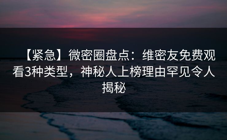 【紧急】微密圈盘点：维密友免费观看3种类型，神秘人上榜理由罕见令人揭秘