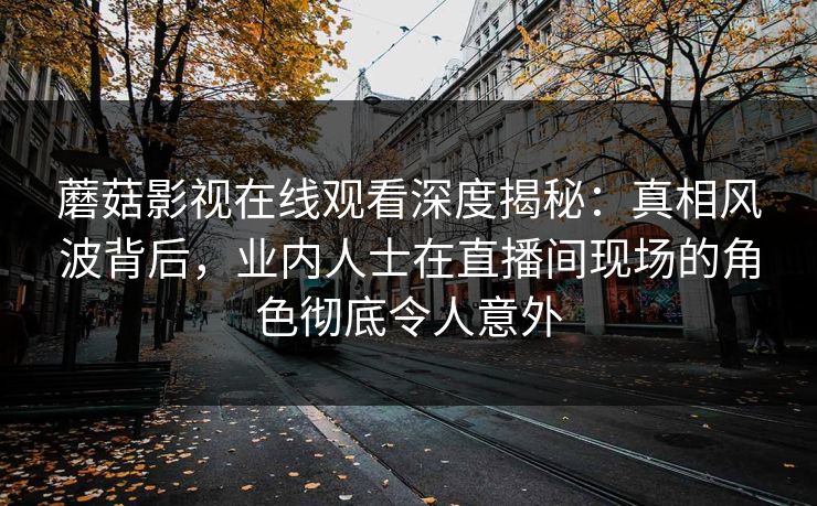 蘑菇影视在线观看深度揭秘：真相风波背后，业内人士在直播间现场的角色彻底令人意外