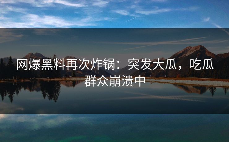 网爆黑料再次炸锅：突发大瓜，吃瓜群众崩溃中