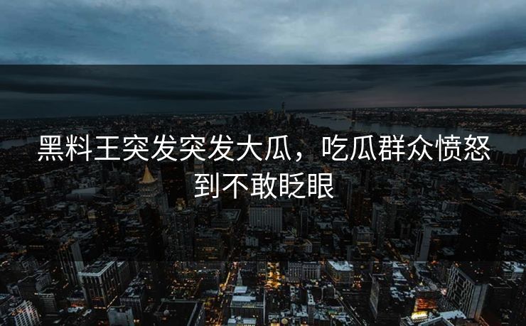 黑料王突发突发大瓜，吃瓜群众愤怒到不敢眨眼