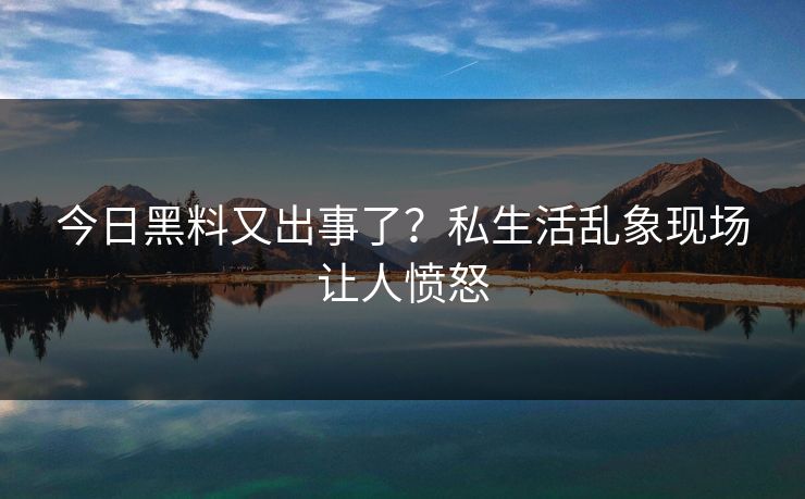 今日黑料又出事了？私生活乱象现场让人愤怒