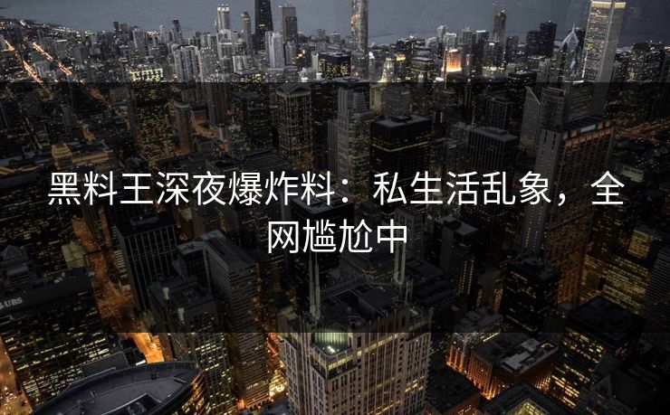 黑料王深夜爆炸料：私生活乱象，全网尴尬中