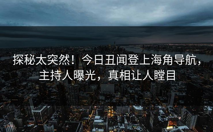 探秘太突然！今日丑闻登上海角导航，主持人曝光，真相让人瞠目