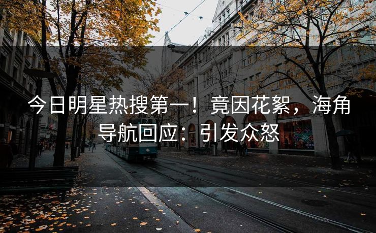 今日明星热搜第一！竟因花絮，海角导航回应：引发众怒