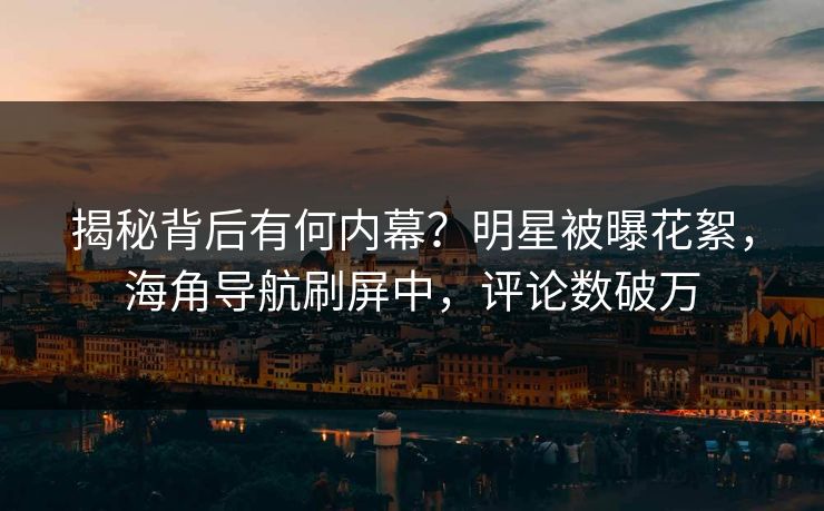 揭秘背后有何内幕？明星被曝花絮，海角导航刷屏中，评论数破万