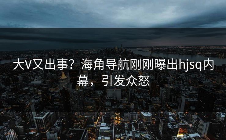 大V又出事？海角导航刚刚曝出hjsq内幕，引发众怒