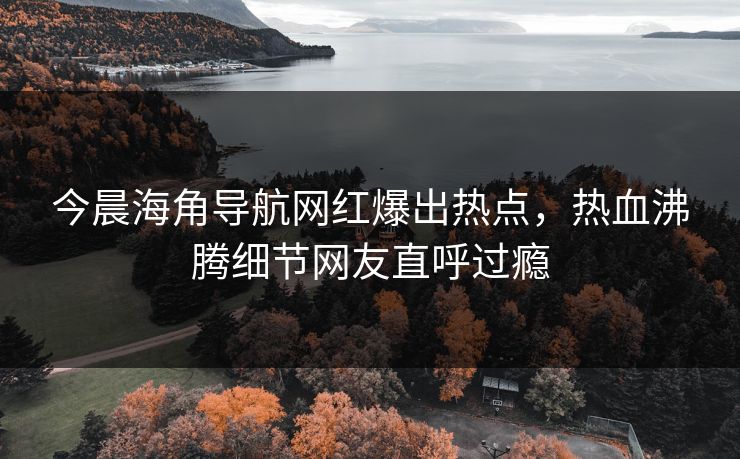 今晨海角导航网红爆出热点，热血沸腾细节网友直呼过瘾