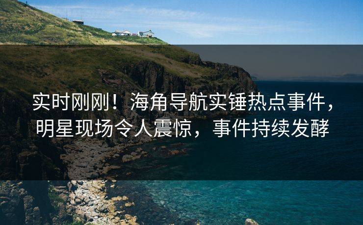 实时刚刚！海角导航实锤热点事件，明星现场令人震惊，事件持续发酵