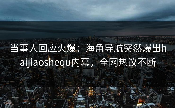 当事人回应火爆：海角导航突然爆出haijiaoshequ内幕，全网热议不断