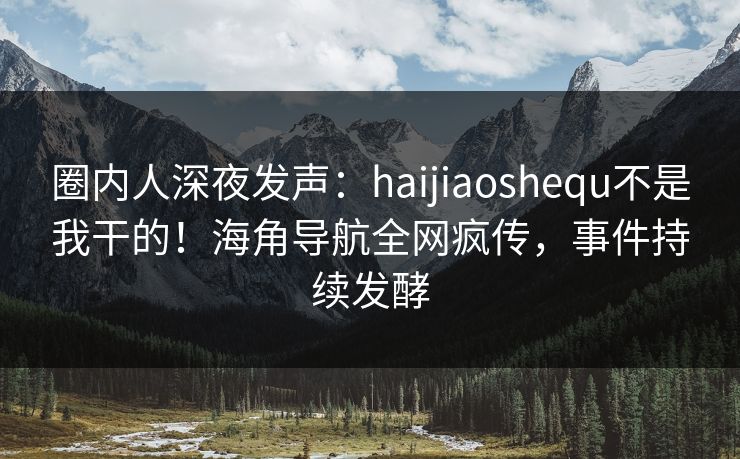圈内人深夜发声：haijiaoshequ不是我干的！海角导航全网疯传，事件持续发酵