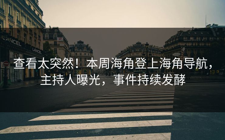 查看太突然！本周海角登上海角导航，主持人曝光，事件持续发酵