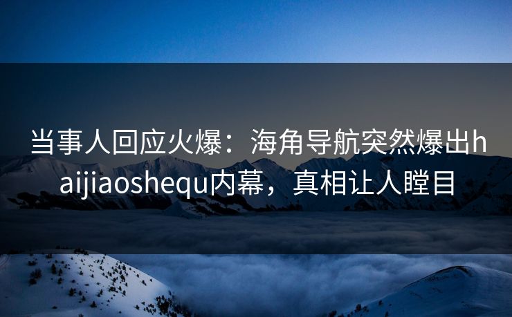 当事人回应火爆：海角导航突然爆出haijiaoshequ内幕，真相让人瞠目