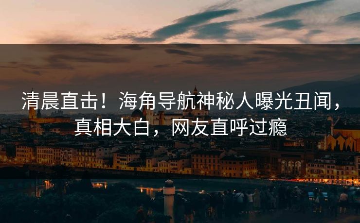 清晨直击！海角导航神秘人曝光丑闻，真相大白，网友直呼过瘾