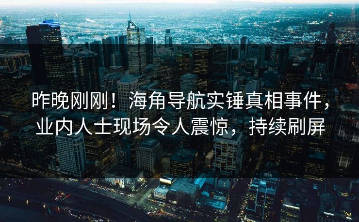 昨晚刚刚！海角导航实锤真相事件，业内人士现场令人震惊，持续刷屏