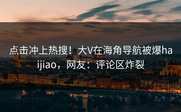 点击冲上热搜！大V在海角导航被爆haijiao，网友：评论区炸裂