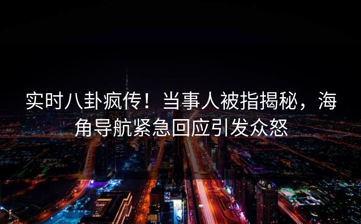 实时八卦疯传！当事人被指揭秘，海角导航紧急回应引发众怒