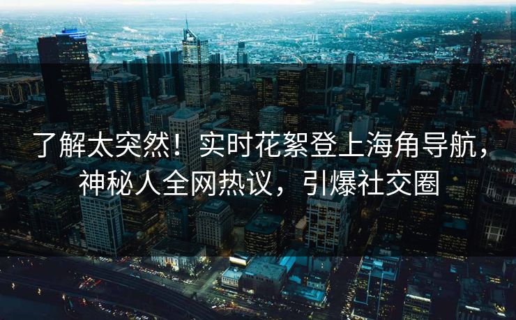 了解太突然！实时花絮登上海角导航，神秘人全网热议，引爆社交圈