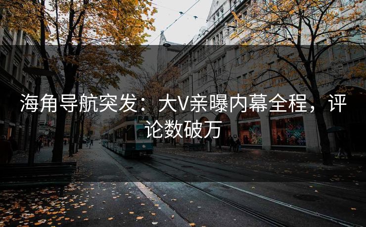 海角导航突发：大V亲曝内幕全程，评论数破万