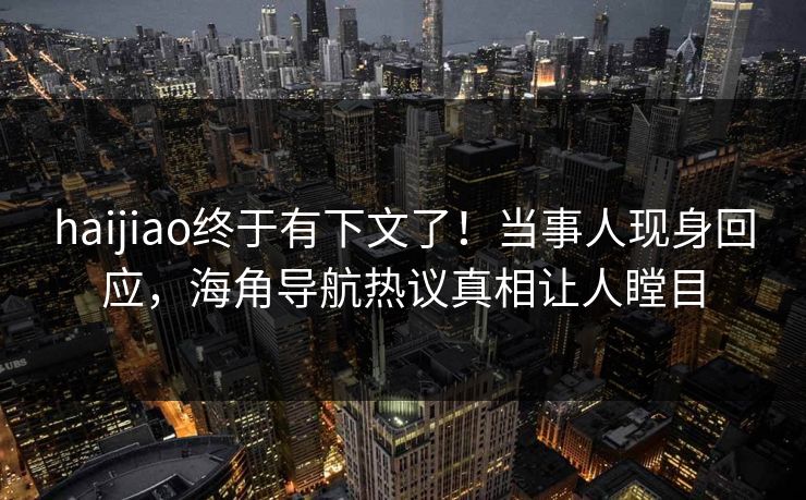haijiao终于有下文了！当事人现身回应，海角导航热议真相让人瞠目