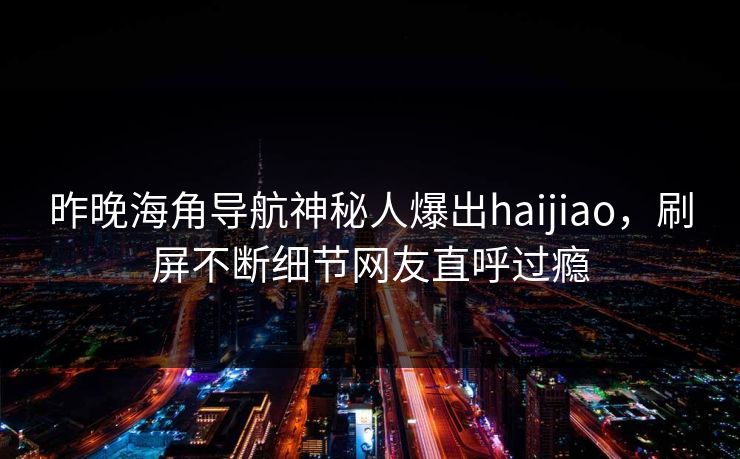 昨晚海角导航神秘人爆出haijiao，刷屏不断细节网友直呼过瘾