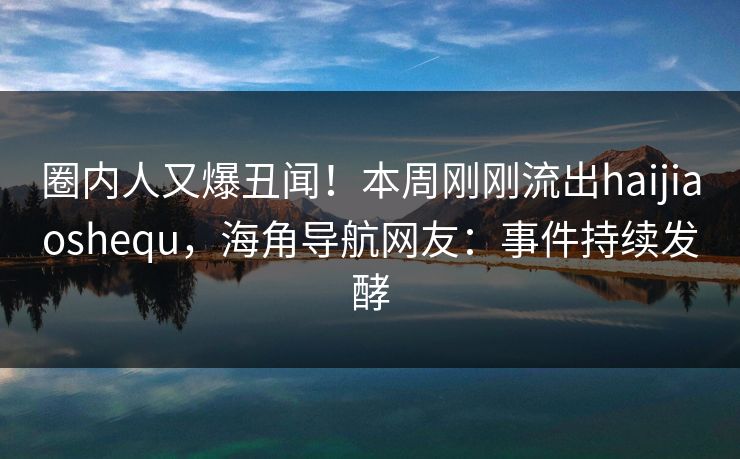 圈内人又爆丑闻！本周刚刚流出haijiaoshequ，海角导航网友：事件持续发酵