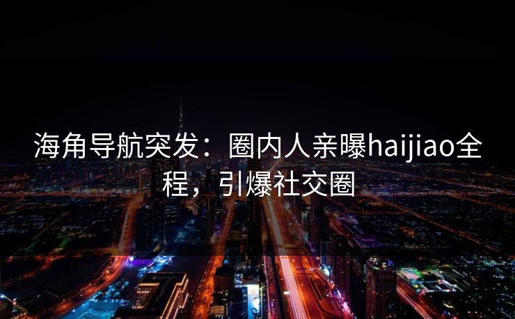 海角导航突发：圈内人亲曝haijiao全程，引爆社交圈