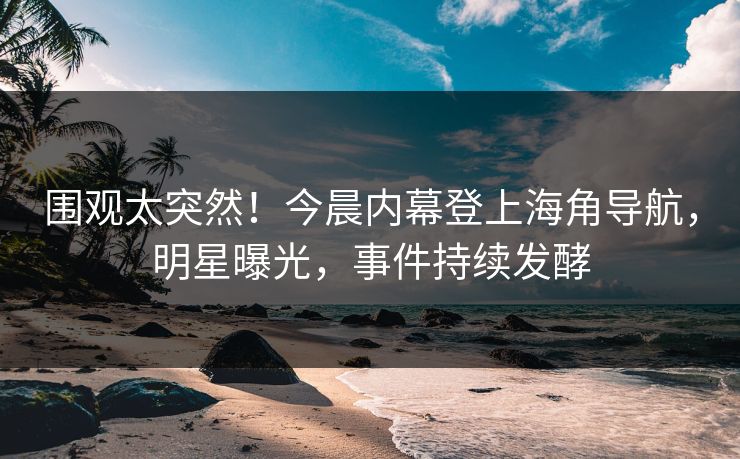 围观太突然！今晨内幕登上海角导航，明星曝光，事件持续发酵