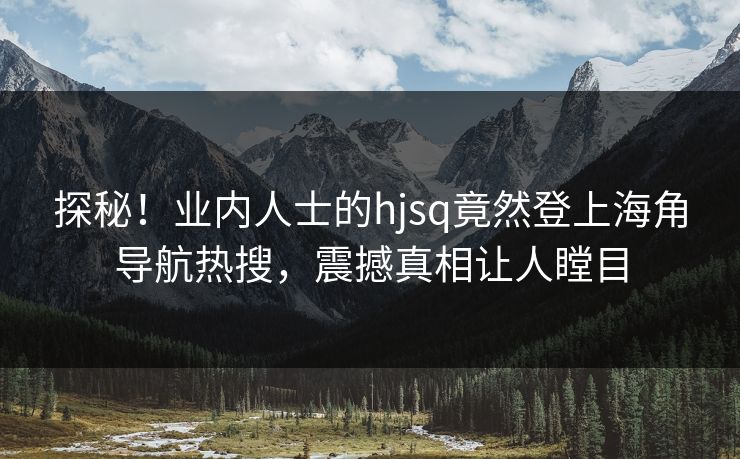 探秘！业内人士的hjsq竟然登上海角导航热搜，震撼真相让人瞠目