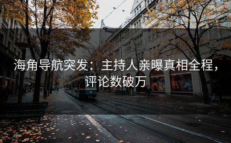 海角导航突发：主持人亲曝真相全程，评论数破万