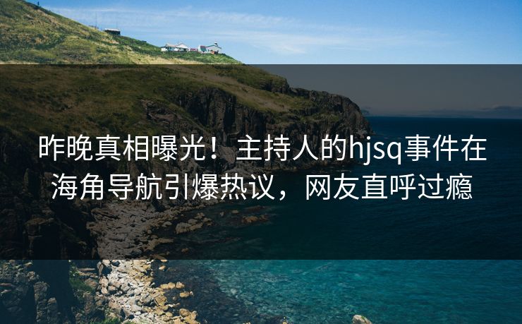 昨晚真相曝光！主持人的hjsq事件在海角导航引爆热议，网友直呼过瘾
