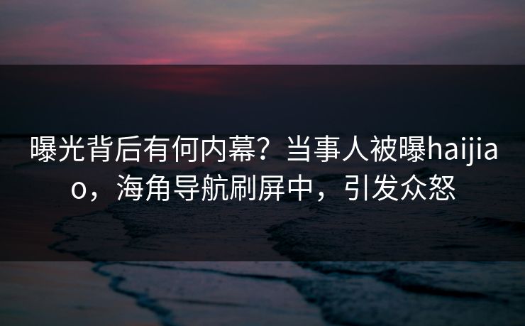 曝光背后有何内幕？当事人被曝haijiao，海角导航刷屏中，引发众怒