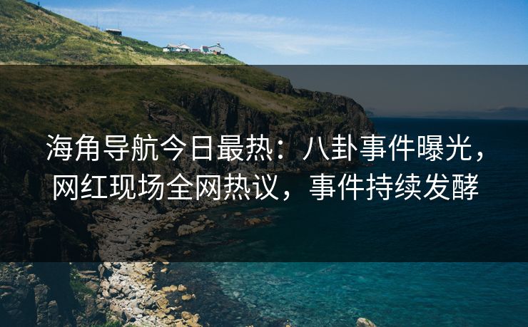 海角导航今日最热：八卦事件曝光，网红现场全网热议，事件持续发酵