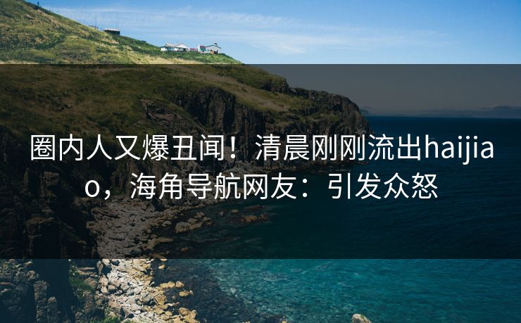圈内人又爆丑闻！清晨刚刚流出haijiao，海角导航网友：引发众怒